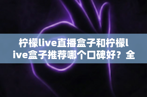 柠檬live直播盒子和柠檬live盒子推荐哪个口碑好？全面对比评测与选购指南
