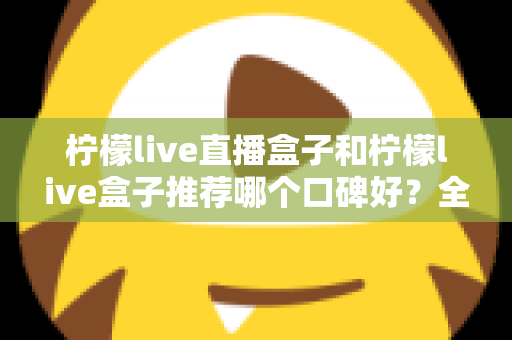 柠檬live直播盒子和柠檬live盒子推荐哪个口碑好？全面对比评测与选购指南