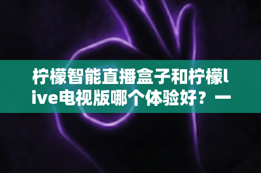 柠檬智能直播盒子和柠檬live电视版哪个体验好?一文看懂差异,选对不踩坑 柠檬智能直播盒子和柠檬live电视版哪个体验好?一文看懂差异,选对不踩坑