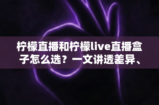 柠檬直播和柠檬live直播盒子怎么选？一文讲透差异、场景与选购策略