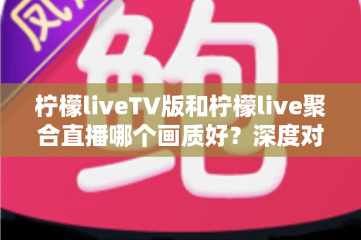 柠檬liveTV版和柠檬live聚合直播哪个画质好？深度对比解析助你选出高清体验方案