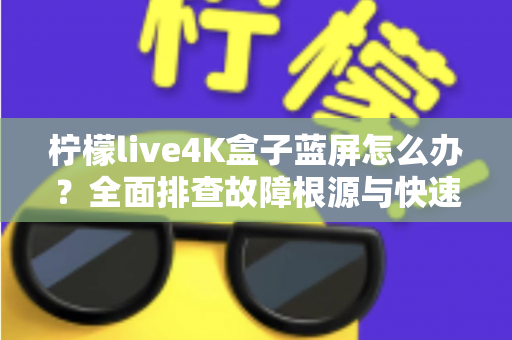 柠檬live4K盒子蓝屏怎么办?全面排查故障根源与快速修复实用指南 柠檬live4K盒子蓝屏怎么办?全面排查故障根源与快速修复实用指南
