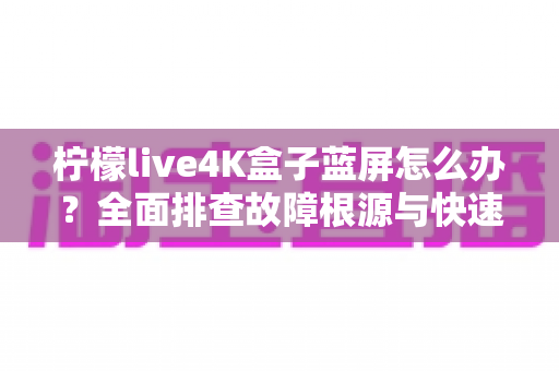 柠檬live4K盒子蓝屏怎么办?全面排查故障根源与快速修复实用指南 柠檬live4K盒子蓝屏怎么办?全面排查故障根源与快速修复实用指南