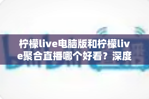 柠檬live电脑版和柠檬live聚合直播哪个好看？深度对比评测帮你选出最佳观看方案