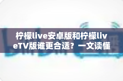 柠檬live安卓版和柠檬liveTV版谁更合适？一文读懂两大版本差异，选对版本不踩坑