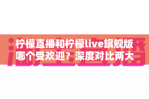 柠檬直播和柠檬live旗舰版哪个受欢迎？深度对比两大直播平台的用户口碑、功能差异与选择指南