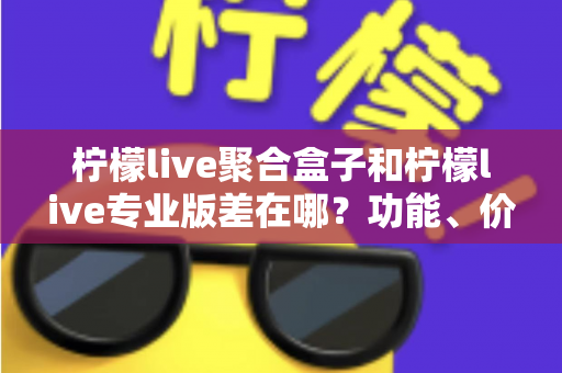 柠檬live聚合盒子和柠檬live专业版差在哪？功能、价格与适用人群全维度对比指南