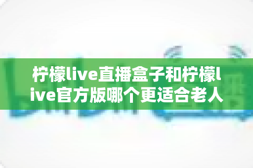 柠檬live直播盒子和柠檬live官方版哪个更适合老人用？中老年观看方案全面对比指南