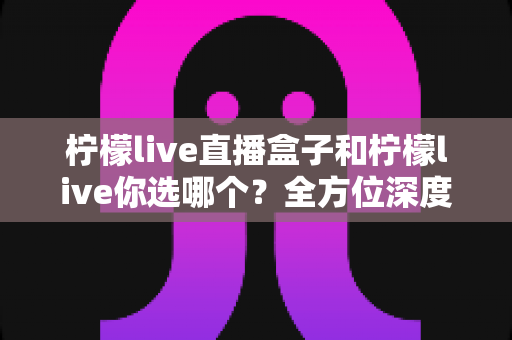 柠檬live直播盒子和柠檬live你选哪个？全方位深度对比助你做出明智选择