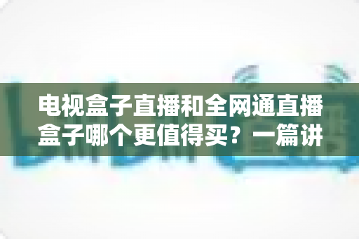电视盒子直播和全网通直播盒子哪个更值得买？一篇讲透区别、优缺点与选购思路的实用指南