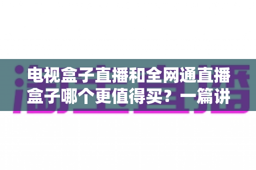 电视盒子直播和全网通直播盒子哪个更值得买？一篇讲透区别、优缺点与选购思路的实用指南