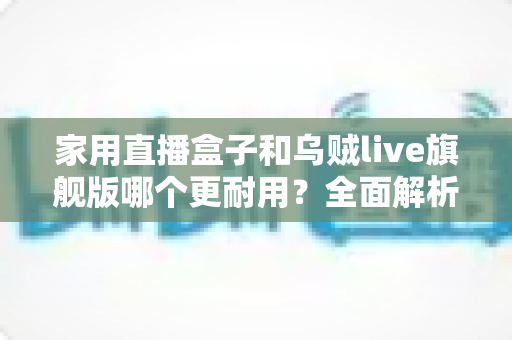 家用直播盒子和乌贼live旗舰版哪个更耐用?全面解析两款直播设备的使用寿命、做工品质与选购建议 家用直播盒子和乌贼live旗舰版哪个更耐用?全面解析两款直播设备的使用寿命、做工品质与选购建议