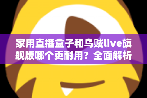 家用直播盒子和乌贼live旗舰版哪个更耐用？全面解析两款直播设备的使用寿命、做工品质与选购建议
