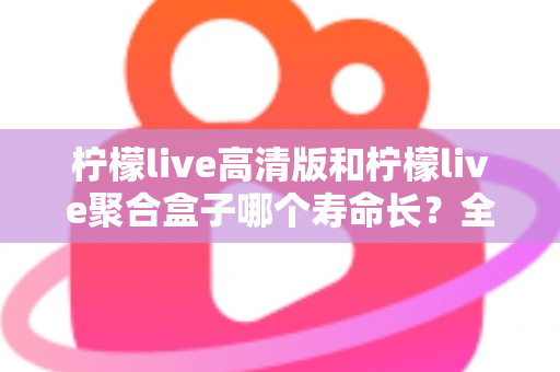 柠檬live高清版和柠檬live聚合盒子哪个寿命长？全面解析使用寿命与选购指南