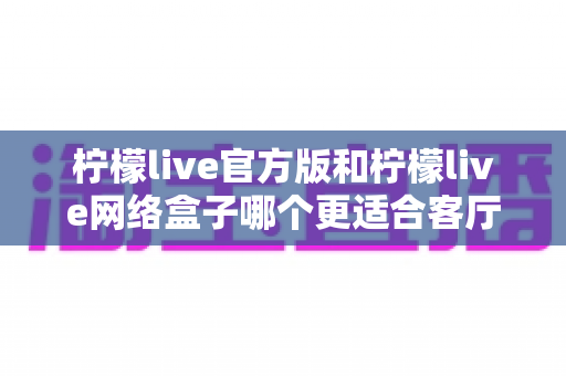 柠檬live官方版和柠檬live网络盒子哪个更适合客厅?大屏体验深度对比与选购指南 柠檬live官方版和柠檬live网络盒子哪个更适合客厅?大屏体验深度对比与选购指南
