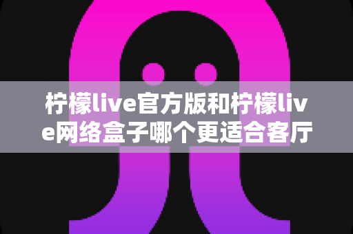 柠檬live官方版和柠檬live网络盒子哪个更适合客厅?大屏体验深度对比与选购指南 柠檬live官方版和柠檬live网络盒子哪个更适合客厅?大屏体验深度对比与选购指南