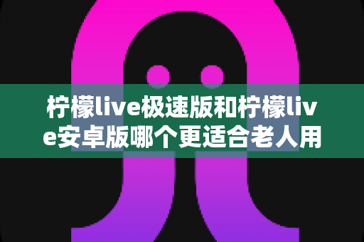 柠檬live极速版和柠檬live安卓版哪个更适合老人用？资深实测对比指南，帮爸妈选出最省心的观看神器