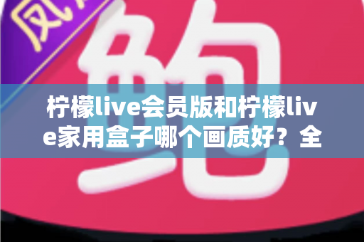柠檬live会员版和柠檬live家用盒子哪个画质好？全面深度对比评测，帮你选对高清观影方案