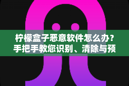 柠檬盒子恶意软件怎么办?手把手教您识别、清除与预防,全面守护设备与隐私安全 柠檬盒子恶意软件怎么办?手把手教您识别、清除与预防,全面守护设备与隐私安全
