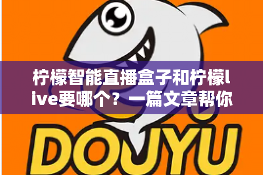 柠檬智能直播盒子和柠檬live要哪个？一篇文章帮你彻底搞懂两者区别与选择指南