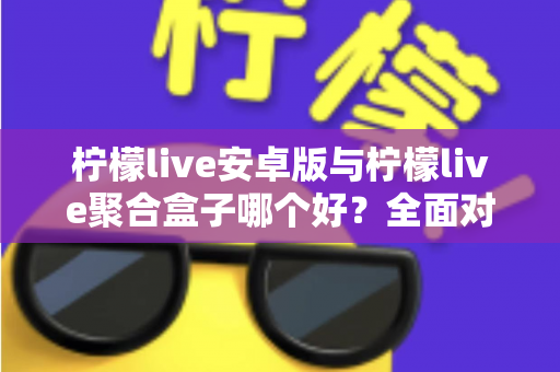 柠檬live安卓版与柠檬live聚合盒子哪个好？全面对比评测，看完这篇再决定不迟