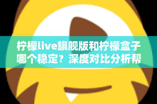 柠檬live旗舰版和柠檬盒子哪个稳定？深度对比分析帮你选对不踩坑