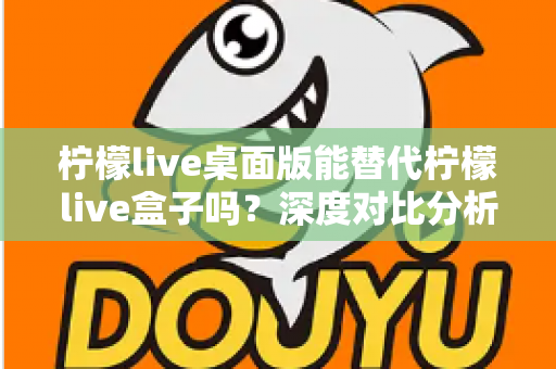 柠檬live桌面版能替代柠檬live盒子吗？深度对比分析与实用选购指南