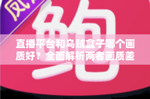 直播平台和乌贼盒子哪个画质好?全面解析两者画质差异与选购建议 直播平台和乌贼盒子哪个画质好?全面解析两者画质差异与选购建议