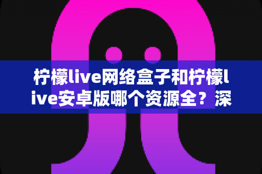 柠檬live网络盒子和柠檬live安卓版哪个资源全?深度对比帮你选对版本不踩坑 柠檬live网络盒子和柠檬live安卓版哪个资源全?深度对比帮你选对版本不踩坑