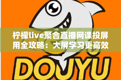 柠檬live聚合直播网课投屏用全攻略：大屏学习更高效，护眼又省心
