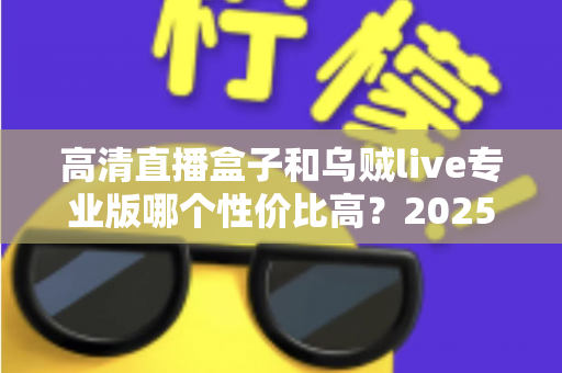 高清直播盒子和乌贼live专业版哪个性价比高?2025年最全对比选购指南帮你避坑 高清直播盒子和乌贼live专业版哪个性价比高?2025年最全对比选购指南帮你避坑