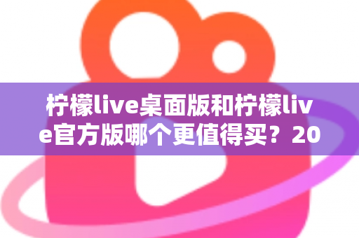 柠檬live桌面版和柠檬live官方版哪个更值得买？2024最新双版本深度对比与选购指南