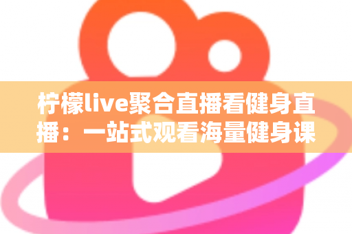 柠檬live聚合直播看健身直播：一站式观看海量健身课程的新选择