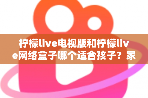 柠檬live电视版和柠檬live网络盒子哪个适合孩子？家长必读的选购与护眼全攻略