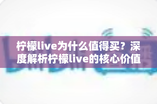 柠檬live为什么值得买？深度解析柠檬live的核心价值与购买理由，帮你做出明智选择