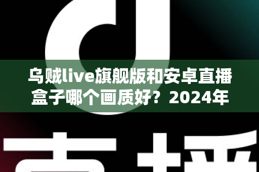 乌贼live旗舰版和安卓直播盒子哪个画质好?2024年最全画质对比测评与选购指南 乌贼live旗舰版和安卓直播盒子哪个画质好?2024年最全画质对比测评与选购指南