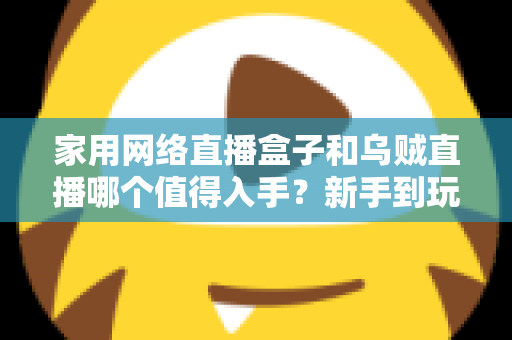 家用网络直播盒子和乌贼直播哪个值得入手？新手到玩家的全方位选购对比指南