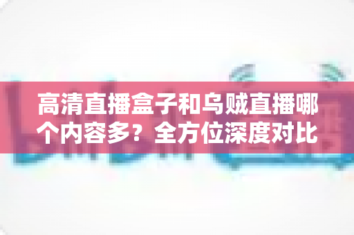高清直播盒子和乌贼直播哪个内容多？全方位深度对比，帮你选出内容更丰富的观看方案