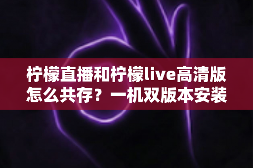 柠檬直播和柠檬live高清版怎么共存?一机双版本安装使用全攻略 柠檬直播和柠檬live高清版怎么共存?一机双版本安装使用全攻略