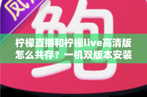 柠檬直播和柠檬live高清版怎么共存?一机双版本安装使用全攻略 柠檬直播和柠檬live高清版怎么共存?一机双版本安装使用全攻略