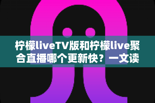柠檬liveTV版和柠檬live聚合直播哪个更新快？一文读懂两大版本的更新节奏与选择思路