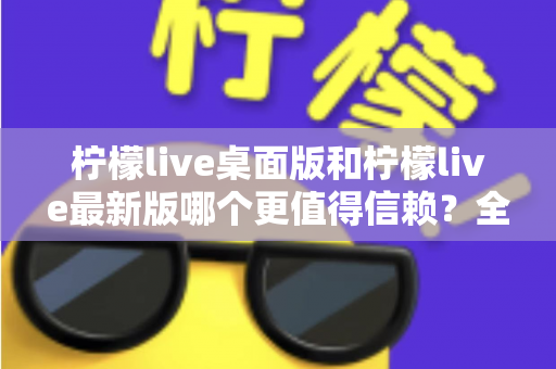 柠檬live桌面版和柠檬live最新版哪个更值得信赖？全方位深度对比与选择指南