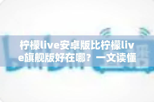 柠檬live安卓版比柠檬live旗舰版好在哪？一文读懂两大版本的差异与选择技巧