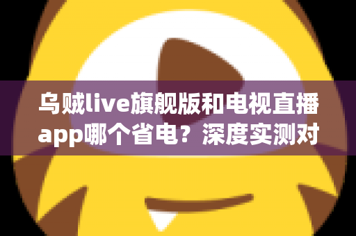 乌贼live旗舰版和电视直播app哪个省电?深度实测对比助你选对省电直播神器 乌贼live旗舰版和电视直播app哪个省电?深度实测对比助你选对省电直播神器