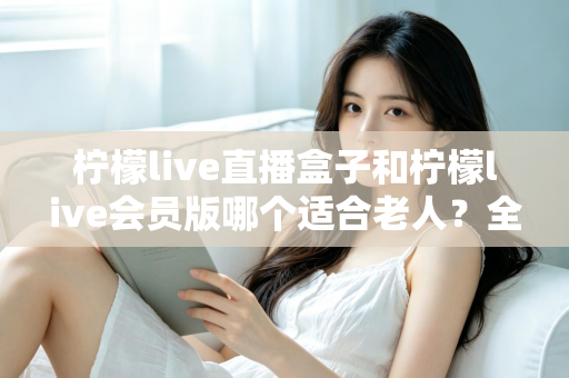 柠檬live直播盒子和柠檬live会员版哪个适合老人?全面对比分析,帮您为长辈选对观看方案 柠檬live直播盒子和柠檬live会员版哪个适合老人?全面对比分析,帮您为长辈选对观看方案