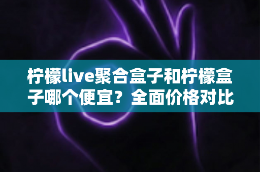 柠檬live聚合盒子和柠檬盒子哪个便宜?全面价格对比与选购指南 柠檬live聚合盒子和柠檬盒子哪个便宜?全面价格对比与选购指南