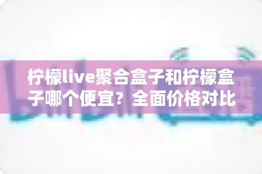 柠檬live聚合盒子和柠檬盒子哪个便宜?全面价格对比与选购指南 柠檬live聚合盒子和柠檬盒子哪个便宜?全面价格对比与选购指南