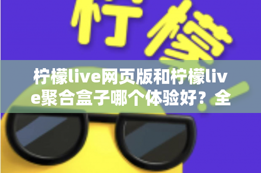 柠檬live网页版和柠檬live聚合盒子哪个体验好？全维度深度对比帮你一次选对