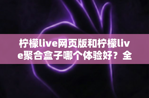柠檬live网页版和柠檬live聚合盒子哪个体验好？全维度深度对比帮你一次选对
