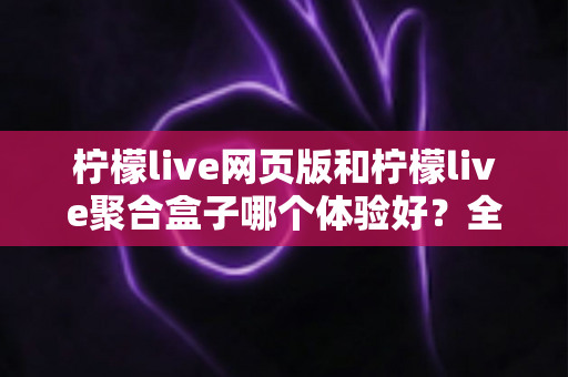 柠檬live网页版和柠檬live聚合盒子哪个体验好？全维度深度对比帮你一次选对